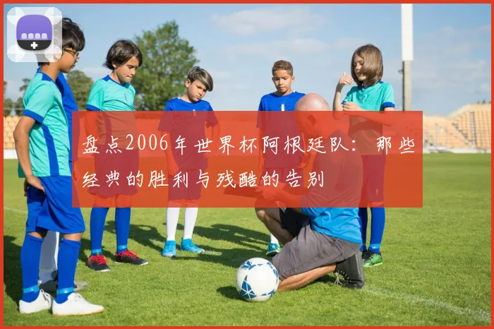 盘点2006年世界杯阿根廷队:那些经典的胜利与残酷的告别