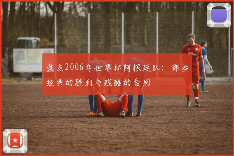 盘点2006年世界杯阿根廷队:那些经典的胜利与残酷的告别
