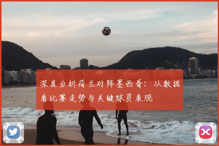 深度分析荷兰对阵墨西哥：从数据看比赛走势与关键球员表现