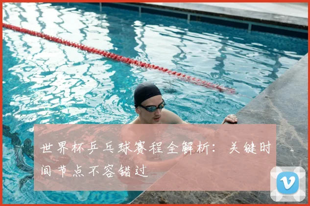 世界杯乒乓球赛程全解析：关键时间节点不容错过