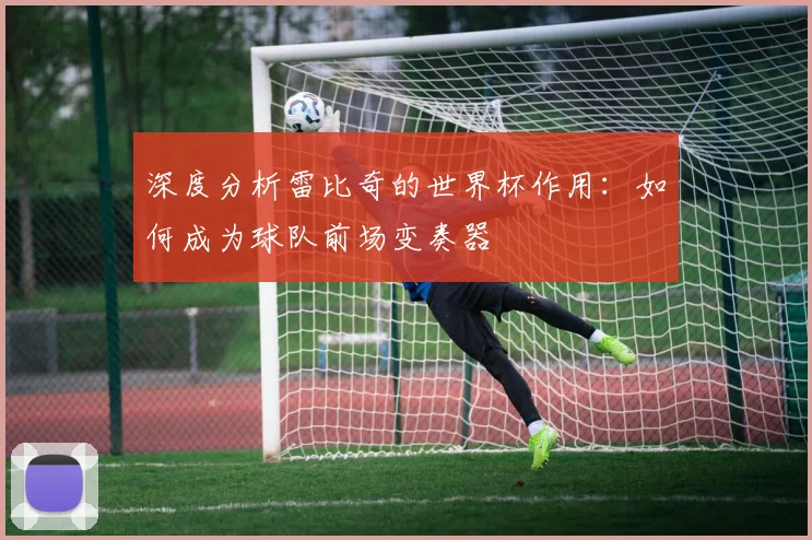 深度分析雷比奇的世界杯作用：如何成为球队前场变奏器