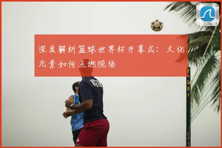深度解析篮球世界杯开幕式:文化元素如何点燃现场
