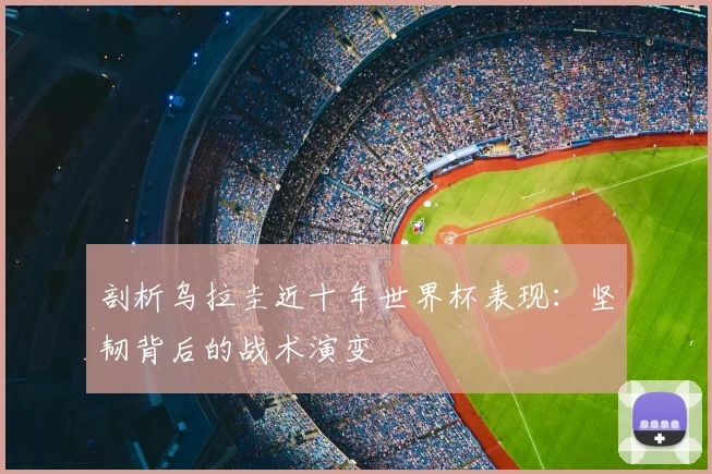 剖析乌拉圭近十年世界杯表现：坚韧背后的战术演变
