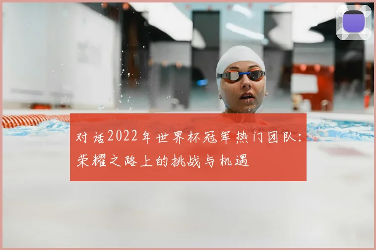 对话2022年世界杯冠军热门团队：荣耀之路上的挑战与机遇