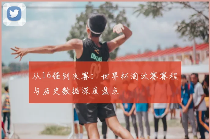 从16强到决赛：世界杯淘汰赛赛程与历史数据深度盘点