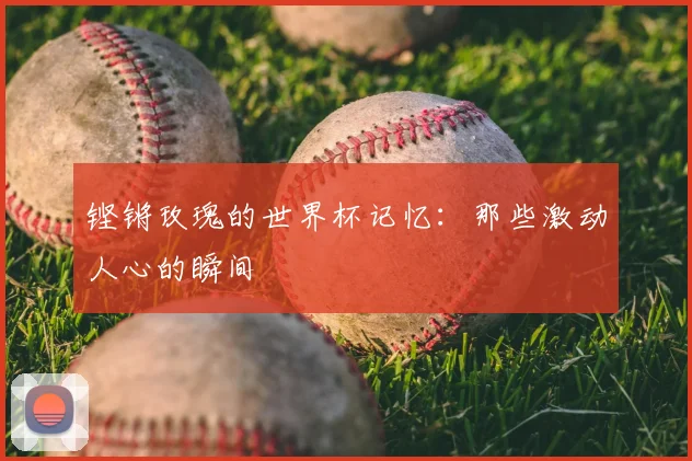 铿锵玫瑰的世界杯记忆：那些激动人心的瞬间