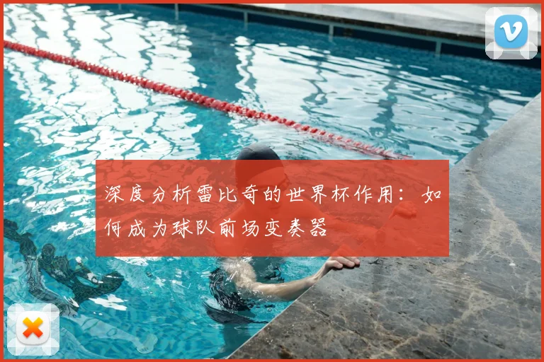 深度分析雷比奇的世界杯作用：如何成为球队前场变奏器