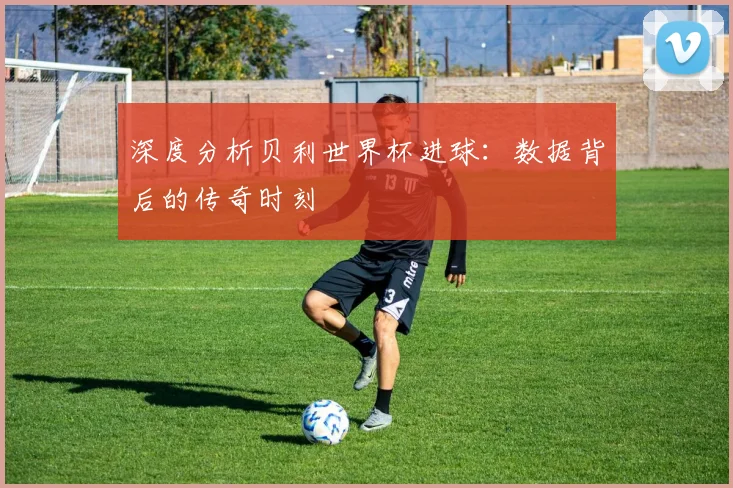 深度分析贝利世界杯进球：数据背后的传奇时刻