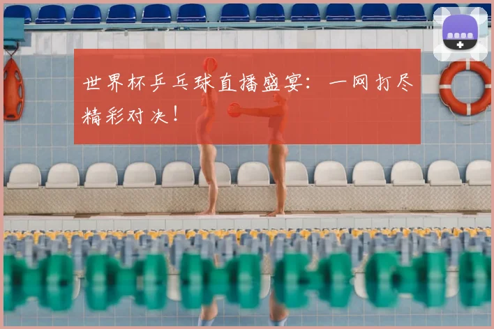 世界杯乒乓球直播盛宴:一网打尽精彩对决!