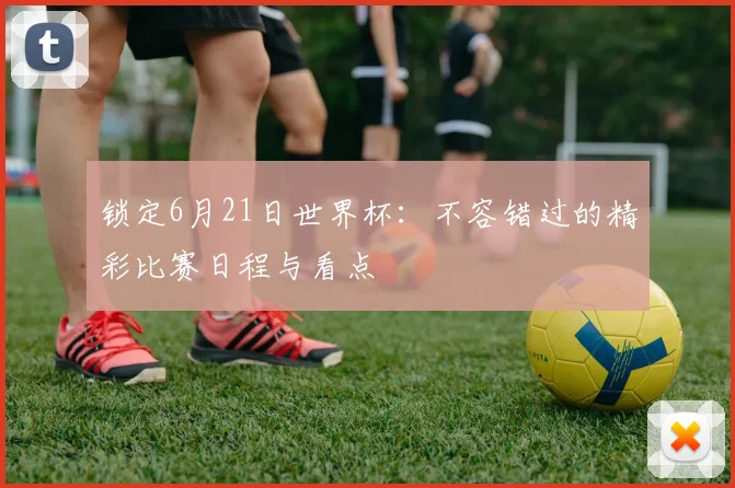 锁定6月21日世界杯：不容错过的精彩比赛日程与看点