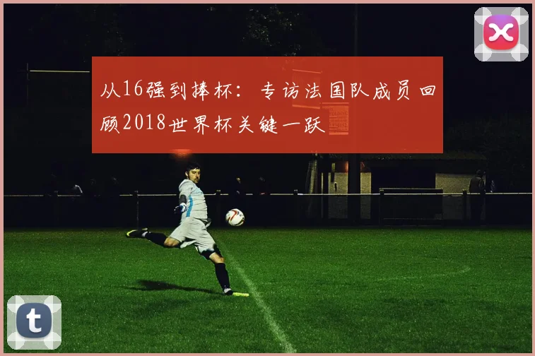 从16强到捧杯：专访法国队成员回顾2018世界杯关键一跃