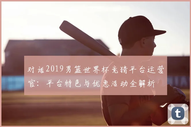 对话2019男篮世界杯竞猜平台运营官：平台特色与优惠活动全解析