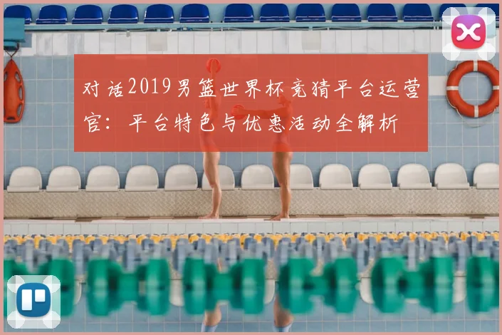 对话2019男篮世界杯竞猜平台运营官：平台特色与优惠活动全解析