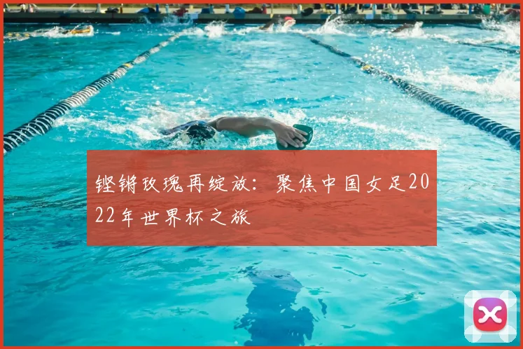 铿锵玫瑰再绽放：聚焦中国女足2022年世界杯之旅