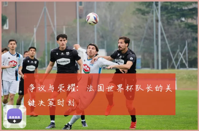 争议与荣耀:法国世界杯队长的关键决策时刻