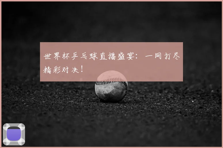 世界杯乒乓球直播盛宴:一网打尽精彩对决!